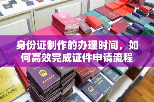 环翠身份证制作的办理时间，如何高效完成证件申请流程
